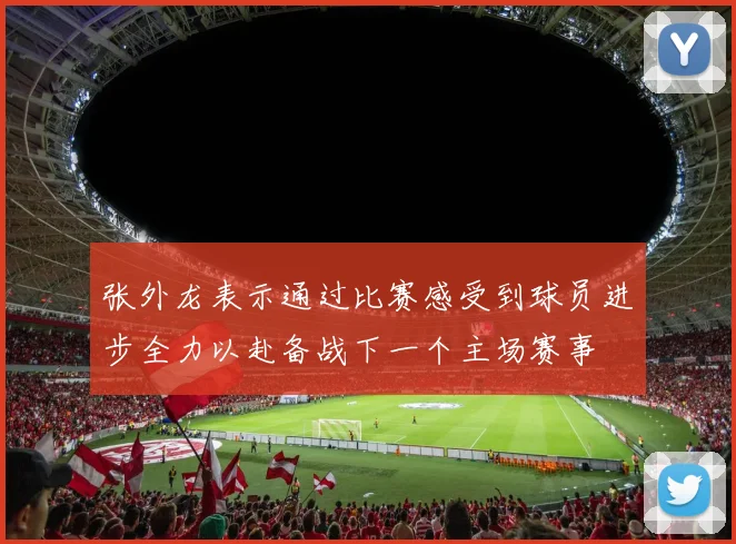张外龙表示通过比赛感受到球员进步全力以赴备战下一个主场赛事