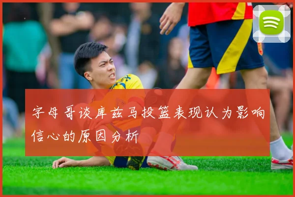 字母哥谈库兹马投篮表现认为影响信心的原因分析