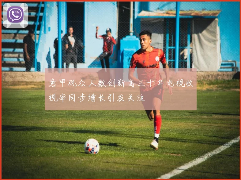 意甲观众人数创新高三十年电视收视率同步增长引发关注