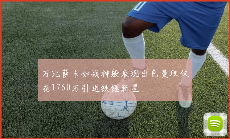 万比萨卡如战神般表现出色曼联仅花1760万引进铁锤新星