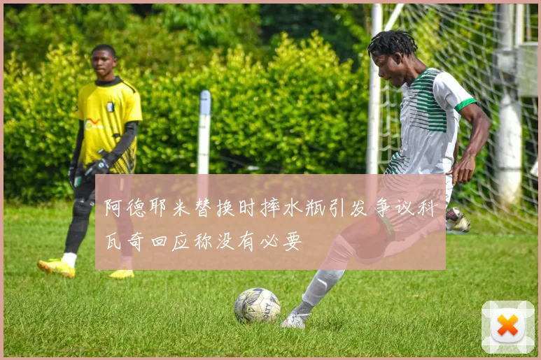 阿德耶米替换时摔水瓶引发争议科瓦奇回应称没有必要