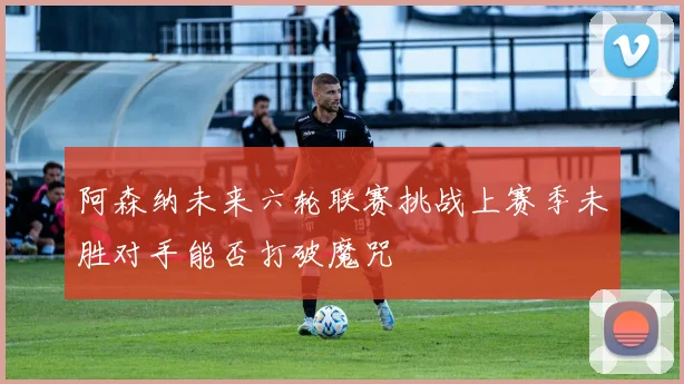 阿森纳未来六轮联赛挑战上赛季未胜对手能否打破魔咒