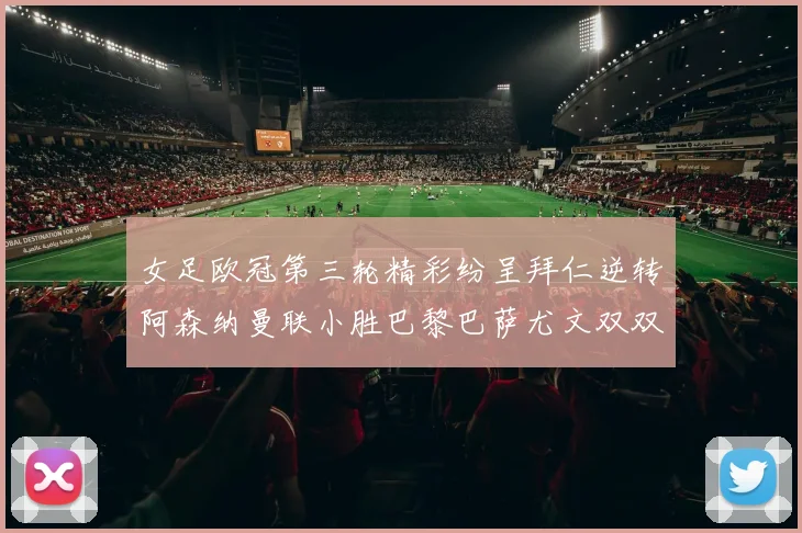 女足欧冠第三轮精彩纷呈拜仁逆转阿森纳曼联小胜巴黎巴萨尤文双双获胜