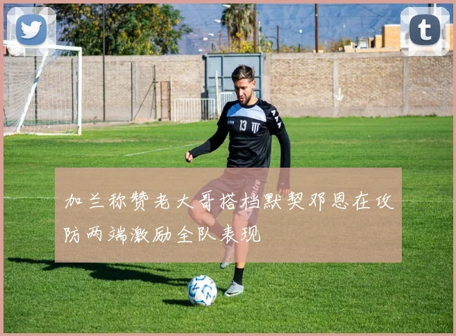 加兰称赞老大哥搭档默契邓恩在攻防两端激励全队表现