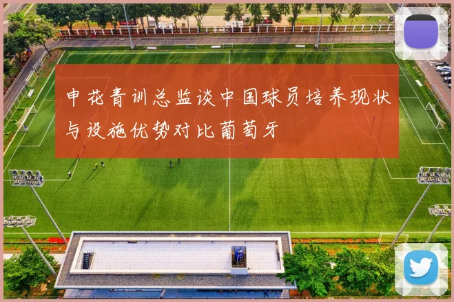 申花青训总监谈中国球员培养现状与设施优势对比葡萄牙