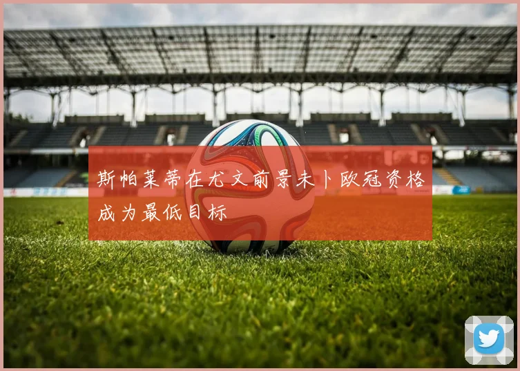 斯帕莱蒂在尤文前景未卜欧冠资格成为最低目标