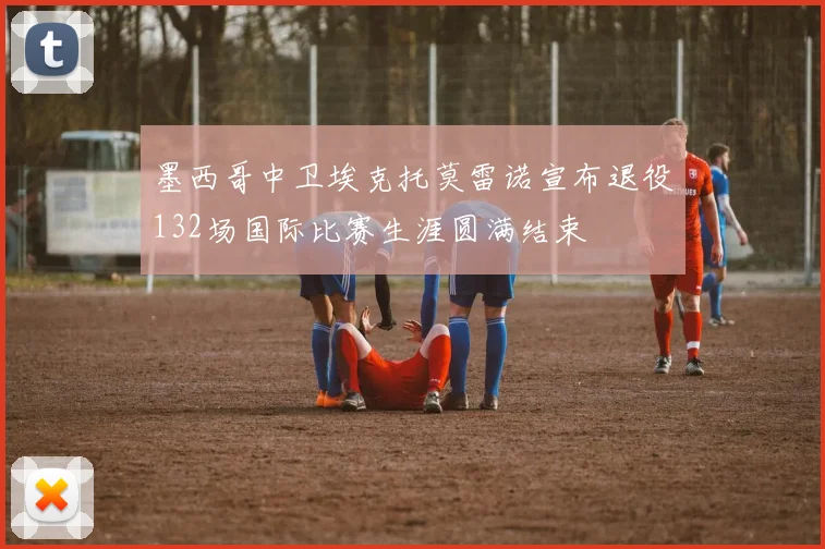 墨西哥中卫埃克托莫雷诺宣布退役132场国际比赛生涯圆满结束