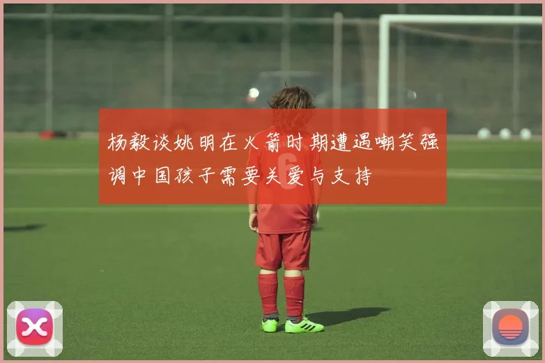 杨毅谈姚明在火箭时期遭遇嘲笑强调中国孩子需要关爱与支持