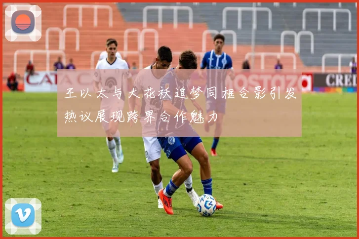 王以太与大花袄追梦同框合影引发热议展现跨界合作魅力