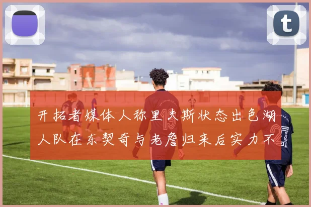 开拓者媒体人称里夫斯状态出色湖人队在东契奇与老詹归来后实力不容小觑