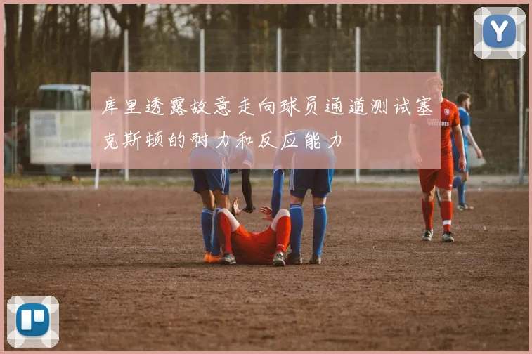 库里透露故意走向球员通道测试塞克斯顿的耐力和反应能力
