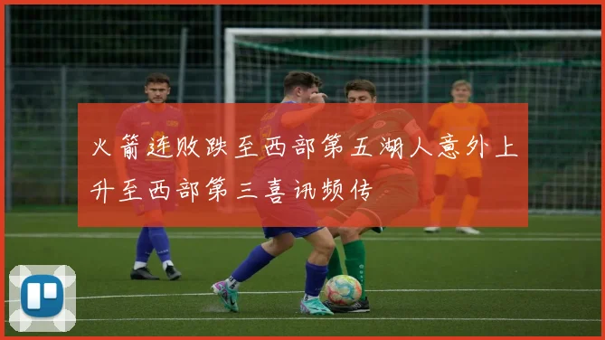 火箭连败跌至西部第五湖人意外上升至西部第三喜讯频传