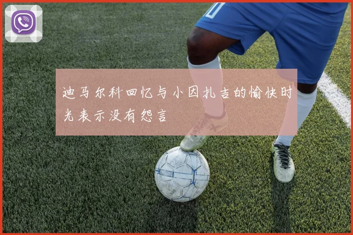 迪马尔科回忆与小因扎吉的愉快时光表示没有怨言
