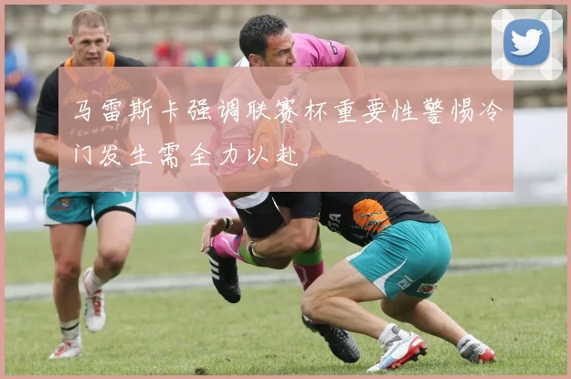 马雷斯卡强调联赛杯重要性警惕冷门发生需全力以赴