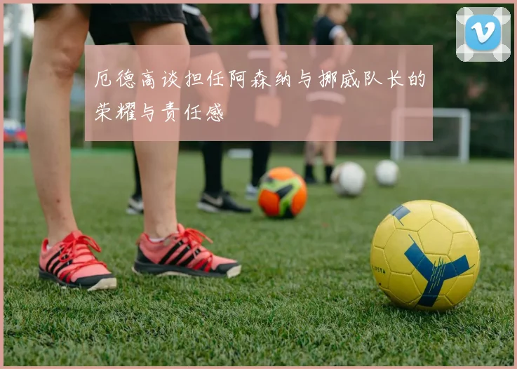 厄德高谈担任阿森纳与挪威队长的荣耀与责任感