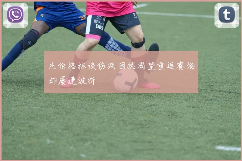 杰伦格林谈伤病困扰渴望重返赛场却屡遭波折