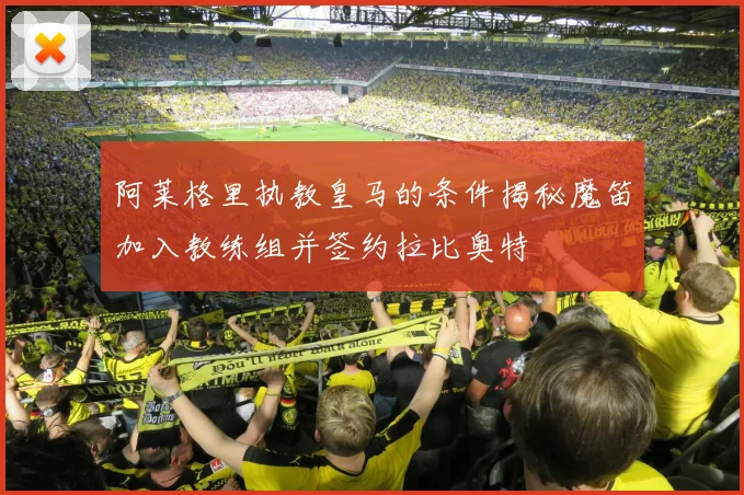 阿莱格里执教皇马的条件揭秘魔笛加入教练组并签约拉比奥特
