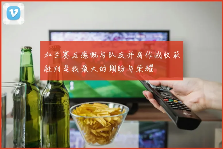 加兰赛后感慨与队友并肩作战收获胜利是我最大的期盼与荣耀